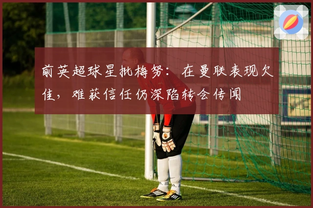 前英超球星批梅努：在曼联表现欠佳，难获信任仍深陷转会传闻