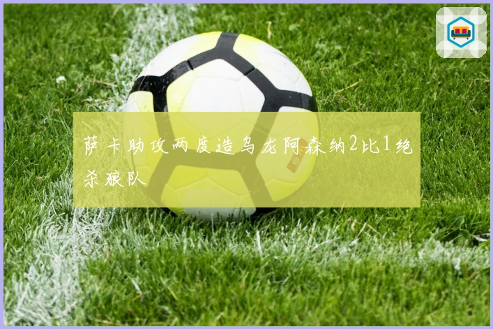 萨卡助攻两度造乌龙阿森纳2比1绝杀狼队