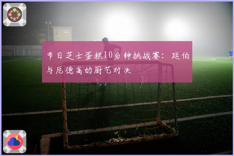 节日芝士蛋糕10分钟挑战赛：廷伯与厄德高的厨艺对决