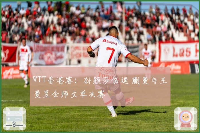 WTT香港赛：孙颖莎伤退 蒯曼与王曼昱会师女单决赛