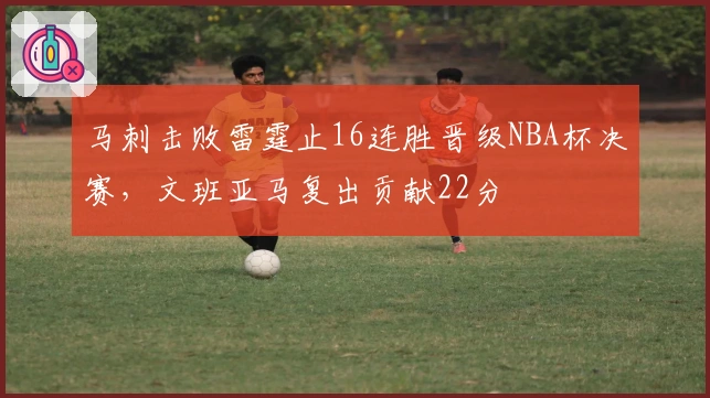 马刺击败雷霆止16连胜晋级NBA杯决赛，文班亚马复出贡献22分