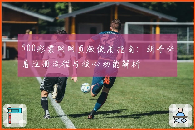 500彩票网网页版使用指南:新手必看注册流程与核心功能解析