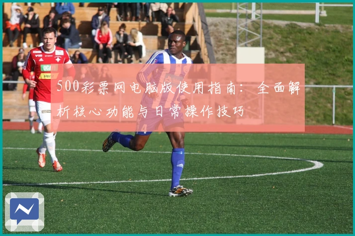 500彩票网电脑版使用指南:全面解析核心功能与日常操作技巧