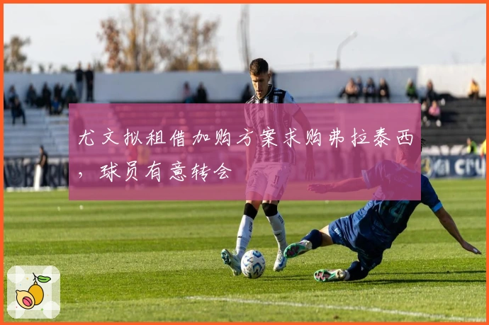 尤文拟租借加购方案求购弗拉泰西，球员有意转会