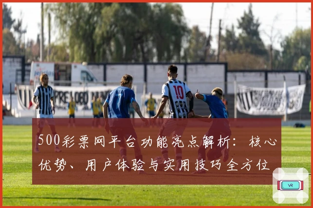 500彩票网平台功能亮点解析：核心优势、用户体验与实用技巧全方位剖析