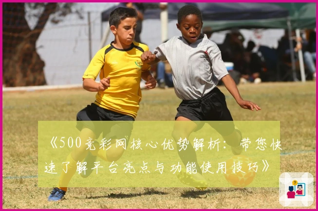 《500竞彩网核心优势解析：带您快速了解平台亮点与功能使用技巧》