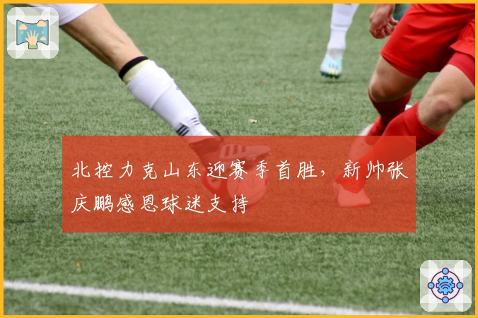 北控力克山东迎赛季首胜，新帅张庆鹏感恩球迷支持
