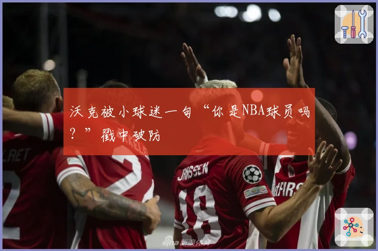 沃克被小球迷一句“你是NBA球员吗？”戳中破防
