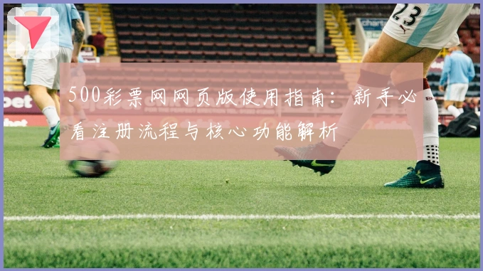 500彩票网网页版使用指南：新手必看注册流程与核心功能解析